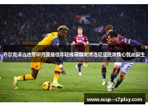 齐尔克泽当选意甲月度最佳年轻锋霸爆发博洛尼亚进攻核心就此诞生